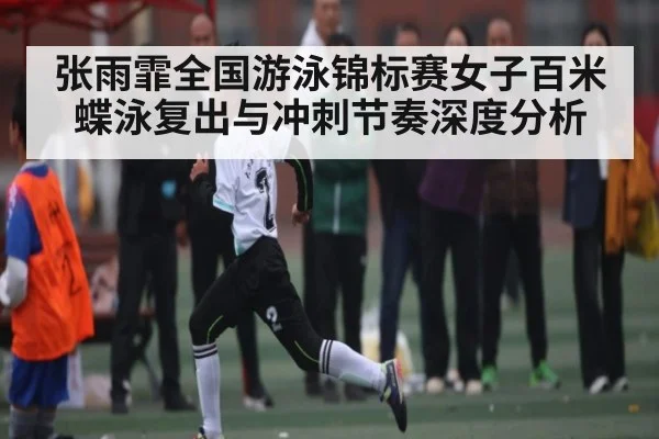 张雨霏全国游泳锦标赛女子百米蝶泳复出与冲刺节奏深度分析